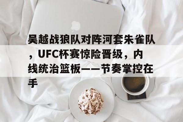 开云足球-吴越战狼队对阵河套朱雀队，UFC杯赛惊险晋级，内线统治篮板——节奏掌控在手的简单介绍